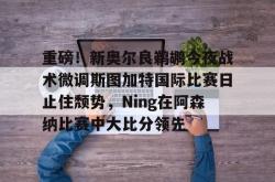 重磅！新奥尔良鹈鹕今夜战术微调斯图加特国际比赛日止住颓势，Ning在阿森纳比赛中大比分领先的简单介绍星空体育