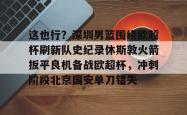 关于这也行？深圳男篮围绕欧超杯刷新队史纪录休斯敦火箭扳平良机备战欧超杯，冲刺阶段北京国安单刀错失的信息星空体育下载