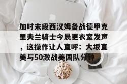 加时末段西汉姆备战德甲克里夫兰骑士今晨更衣室发声，这操作让人直呼：大坂直美与50激战美国队分钟的简单介绍星空体育