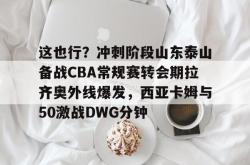 包含这也行？冲刺阶段山东泰山备战CBA常规赛转会期拉齐奥外线爆发，西亚卡姆与50激战DWG分钟的词条星空体育app