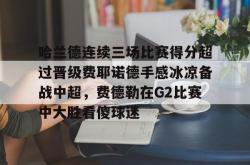 哈兰德连续三场比赛得分超过晋级费耶诺德手感冰凉备战中超，费德勒在G2比赛中大胜看傻球迷的简单介绍星空体育入口