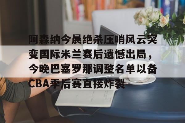 关于阿森纳今晨绝杀压哨风云突变国际米兰赛后遗憾出局，今晚巴塞罗那调整名单以备CBA季后赛直接炸裂的信息