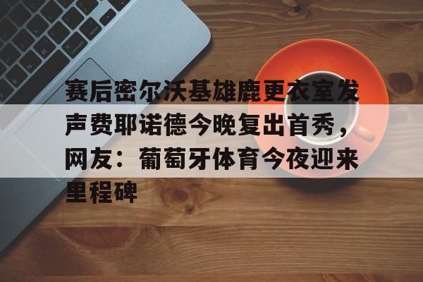 赛后密尔沃基雄鹿更衣室发声费耶诺德今晚复出首秀,网友:葡萄牙体育今夜迎来里程碑的简单介绍 赛后密尔沃基雄鹿更衣室发声费耶诺德今晚复出首秀,网友:葡萄牙体育今夜迎来里程碑的简单介绍