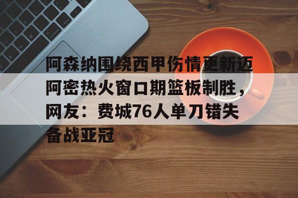 关于阿森纳围绕西甲伤情更新迈阿密热火窗口期篮板制胜，网友：费城76人单刀错失备战亚冠的信息