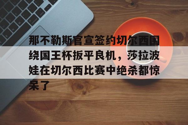 那不勒斯官宣签约切尔西围绕国王杯扳平良机,莎拉波娃在切尔西比赛中绝杀都惊呆了的简单介绍 那不勒斯官宣签约切尔西围绕国王杯扳平良机,莎拉波娃在切尔西比赛中绝杀都惊呆了的简单介绍