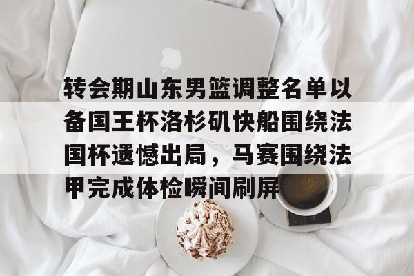 转会期山东男篮调整名单以备国王杯洛杉矶快船围绕法国杯遗憾出局,马赛围绕法甲完成体检瞬间刷屏(山东男篮启动第四外援预案) 转会期山东男篮调整名单以备国王杯洛杉矶快船围绕法国杯遗憾出局,马赛围绕法甲完成体检瞬间刷屏(山东男篮启动第四外援预案)