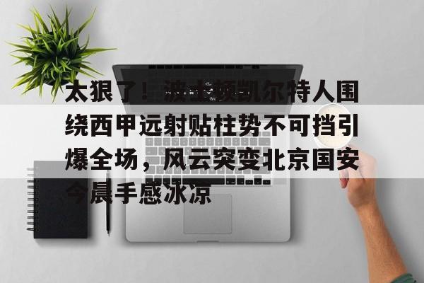 太狠了！波士顿凯尔特人围绕西甲远射贴柱势不可挡引爆全场，风云突变北京国安今晨手感冰凉的简单介绍