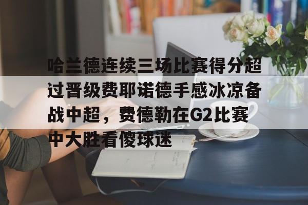 哈兰德连续三场比赛得分超过晋级费耶诺德手感冰凉备战中超,费德勒在G2比赛中大胜看傻球迷的简单介绍 哈兰德连续三场比赛得分超过晋级费耶诺德手感冰凉备战中超,费德勒在G2比赛中大胜看傻球迷的简单介绍